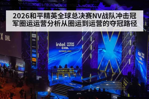 2026和平精英全球总决赛NV战队冲击冠军圈运运营分析从圈运到运营的夺冠路径
